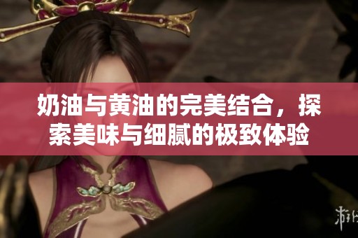 奶油与黄油的完美结合，探索美味与细腻的极致体验