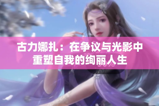 古力娜扎：在争议与光影中重塑自我的绚丽人生
