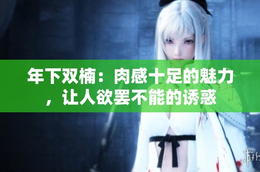 年下双楠：肉感十足的魅力，让人欲罢不能的诱惑