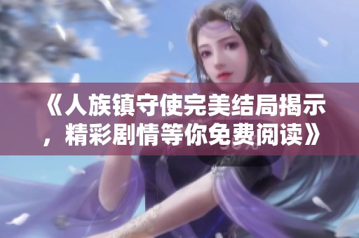 《人族镇守使完美结局揭示，精彩剧情等你免费阅读》