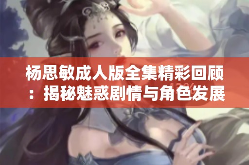 杨思敏成人版全集精彩回顾：揭秘魅惑剧情与角色发展