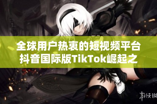 全球用户热衷的短视频平台抖音国际版TikTok崛起之路