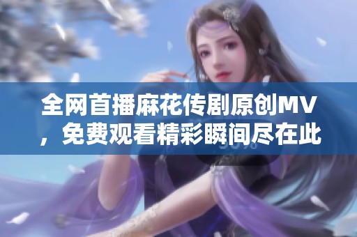 全网首播麻花传剧原创MV，免费观看精彩瞬间尽在此处