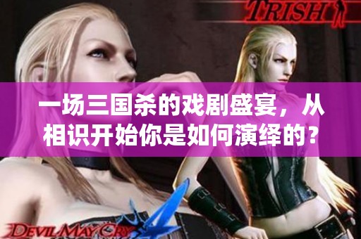 一场三国杀的戏剧盛宴，从相识开始你是如何演绎的？