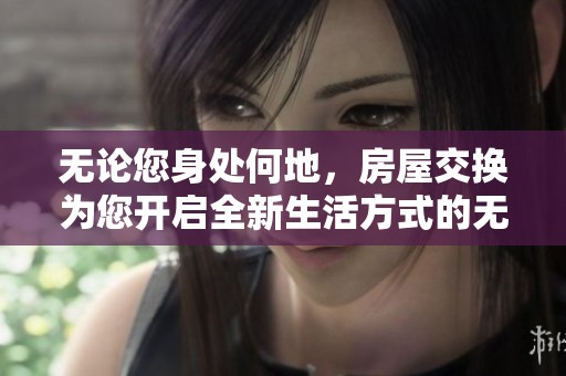 无论您身处何地，房屋交换为您开启全新生活方式的无穷可能