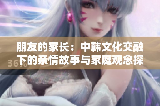 朋友的家长：中韩文化交融下的亲情故事与家庭观念探讨