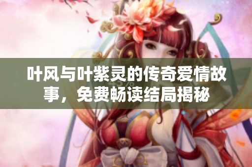 叶风与叶紫灵的传奇爱情故事，免费畅读结局揭秘