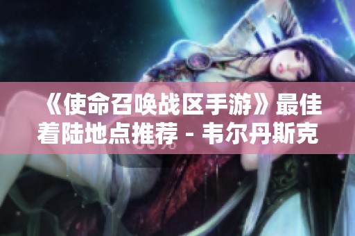《使命召唤战区手游》最佳着陆地点推荐 - 韦尔丹斯克攻略解析
