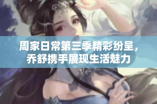 周家日常第三季精彩纷呈，乔舒携手展现生活魅力