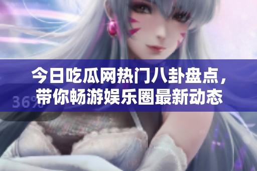 今日吃瓜网热门八卦盘点，带你畅游娱乐圈最新动态