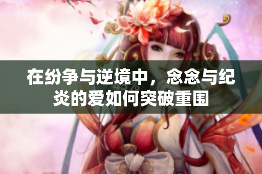 在纷争与逆境中，念念与纪炎的爱如何突破重围