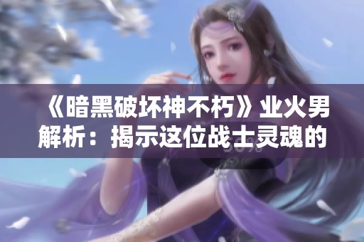 《暗黑破坏神不朽》业火男解析：揭示这位战士灵魂的神秘和强大
