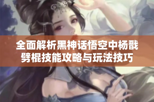 全面解析黑神话悟空中杨戬劈棍技能攻略与玩法技巧