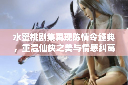 水蜜桃剧集再现陈情令经典，重温仙侠之美与情感纠葛