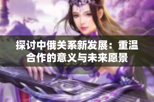 探讨中俄关系新发展：重温合作的意义与未来愿景