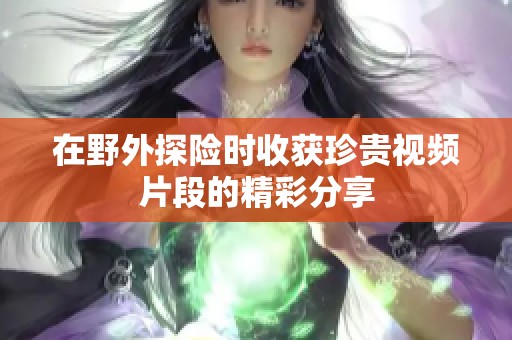 在野外探险时收获珍贵视频片段的精彩分享