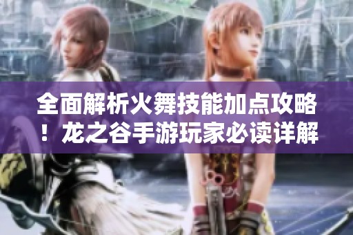 全面解析火舞技能加点攻略！龙之谷手游玩家必读详解