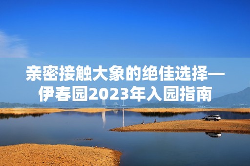 亲密接触大象的绝佳选择—伊春园2023年入园指南