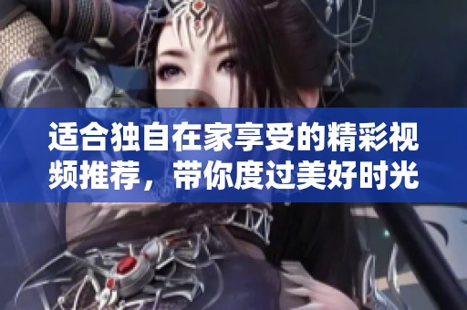 适合独自在家享受的精彩视频推荐，带你度过美好时光