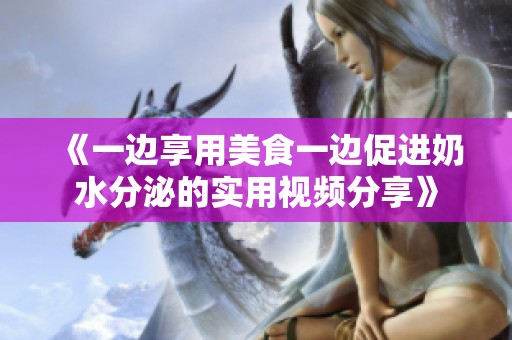 《一边享用美食一边促进奶水分泌的实用视频分享》