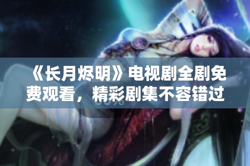 《长月烬明》电视剧全剧免费观看，精彩剧集不容错过