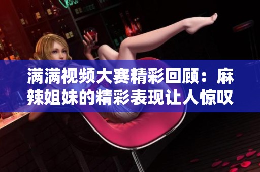 满满视频大赛精彩回顾：麻辣姐妹的精彩表现让人惊叹