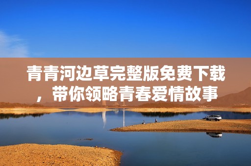 青青河边草完整版免费下载，带你领略青春爱情故事