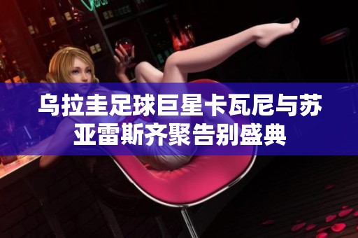 乌拉圭足球巨星卡瓦尼与苏亚雷斯齐聚告别盛典