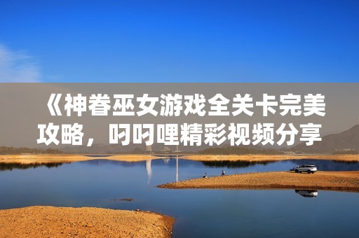 《神眷巫女游戏全关卡完美攻略，叼叼哩精彩视频分享》