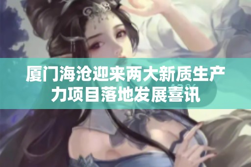 厦门海沧迎来两大新质生产力项目落地发展喜讯