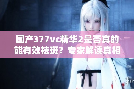 国产377vc精华2是否真的能有效祛斑？专家解读真相