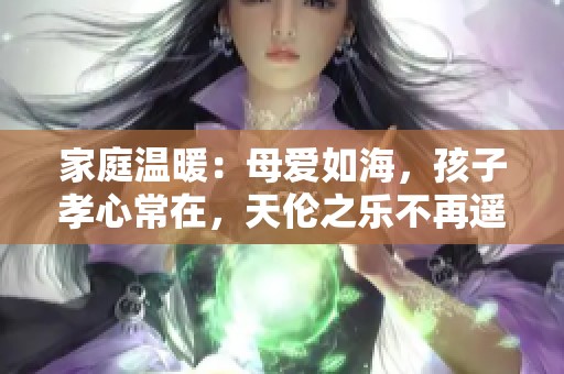 家庭温暖：母爱如海，孩子孝心常在，天伦之乐不再遥远