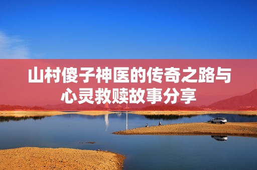 山村傻子神医的传奇之路与心灵救赎故事分享
