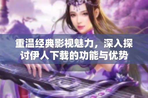 重温经典影视魅力，深入探讨伊人下载的功能与优势