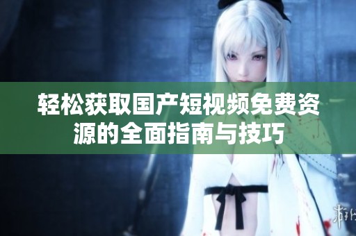 轻松获取国产短视频免费资源的全面指南与技巧