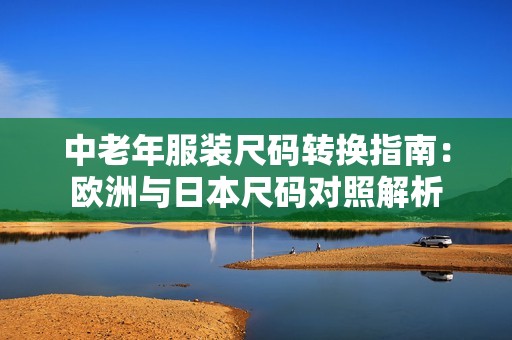 中老年服装尺码转换指南：欧洲与日本尺码对照解析