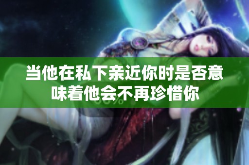 当他在私下亲近你时是否意味着他会不再珍惜你
