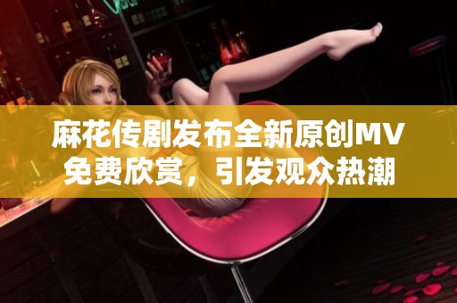 麻花传剧发布全新原创MV免费欣赏，引发观众热潮