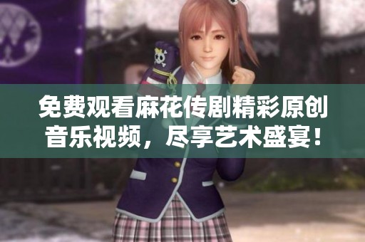 免费观看麻花传剧精彩原创音乐视频，尽享艺术盛宴！