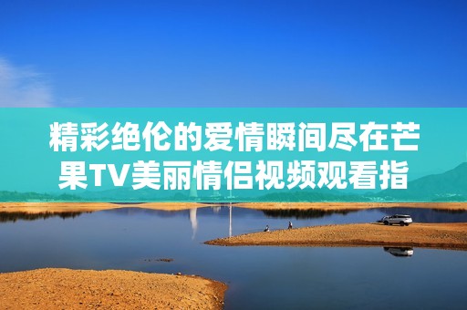 精彩绝伦的爱情瞬间尽在芒果TV美丽情侣视频观看指南