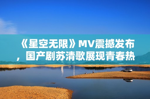 《星空无限》MV震撼发布，国产剧苏清歌展现青春热血 