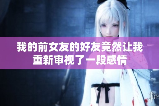 我的前女友的好友竟然让我重新审视了一段感情