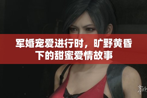 军婚宠爱进行时，旷野黄昏下的甜蜜爱情故事