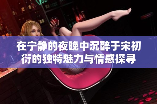 在宁静的夜晚中沉醉于宋初衍的独特魅力与情感探寻