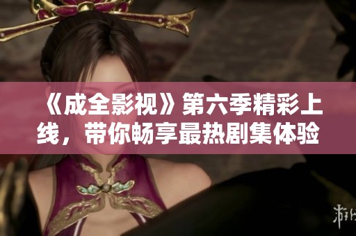 《成全影视》第六季精彩上线，带你畅享最热剧集体验