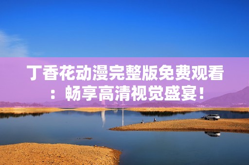 丁香花动漫完整版免费观看：畅享高清视觉盛宴！