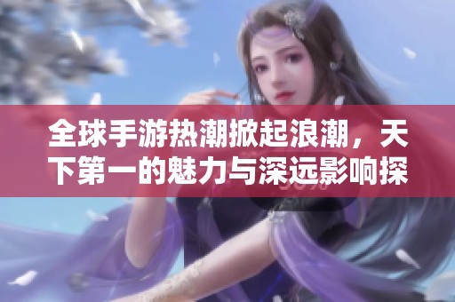 全球手游热潮掀起浪潮，天下第一的魅力与深远影响探讨