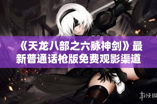 《天龙八部之六脉神剑》最新普通话枪版免费观影渠道推荐