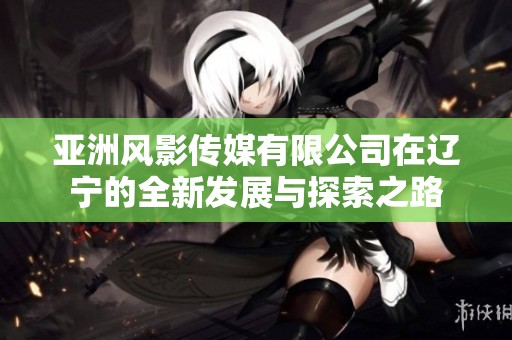 亚洲风影传媒有限公司在辽宁的全新发展与探索之路