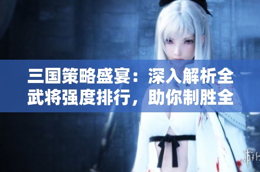 三国策略盛宴：深入解析全武将强度排行，助你制胜全局！
